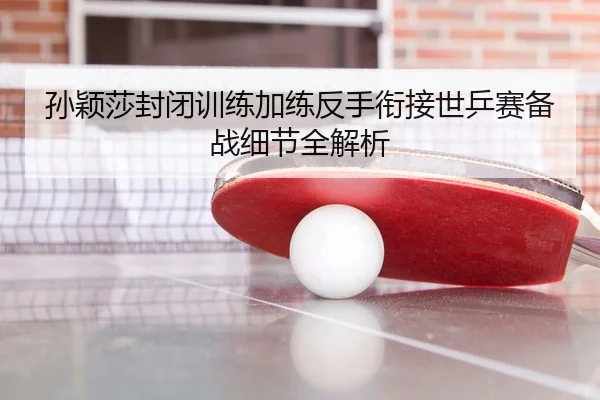孙颖莎封闭训练加练反手衔接世乒赛备战细节全解析